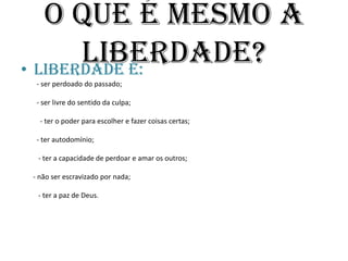O que é mesmo a Liberdade?Liberdade é:         - ser perdoado do passado;         - ser livre do sentido da culpa;           - ter o poder para escolher e fazer coisas certas;         - ter autodomínio;          - ter a capacidade de perdoar e amar os outros;       - não ser escravizado por nada;          - ter a paz de Deus.