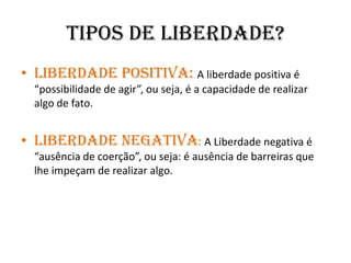 Tipos de liberdade?Liberdade Positiva: A liberdade positiva é “possibilidade de agir”, ou seja, é a capacidade de realizar algo de fato.Liberdade Negativa: A Liberdade negativa é “ausência de coerção”, ou seja: é ausência de barreiras que lhe impeçam de realizar algo.