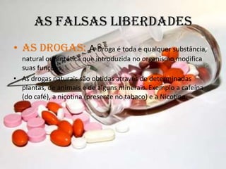 As Falsas LiberdadesAs Drogas: A Droga é toda e qualquer substância, natural ou sintética que introduzida no organismo modifica suas funções. As drogas naturais são obtidas através de determinadas plantas, de animais e de alguns minerais. Exemplo a cafeína (do café), a nicotina (presente no tabaco) e a Nicotina.