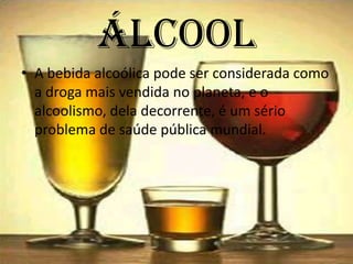 ÁlcoolA bebida alcoólica pode ser considerada como a droga mais vendida no planeta, e o alcoolismo, dela decorrente, é um sério problema de saúde pública mundial.