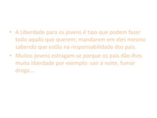A Liberdade para os jovens é tipo que podem fazer todo aquilo que querem; mandarem em eles mesmo sabendo que estão na responsabilidade dos pais.Muitos jovens estragam-se porque os pais dão-lhes muita liberdade por exemplo: sair á noite, fumar droga….
