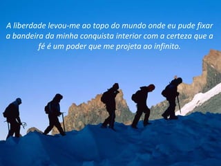 A liberdade levou-me ao topo do mundo onde eu pude fixar
a bandeira da minha conquista interior com a certeza que a
         fé é um poder que me projeta ao infinito.
 