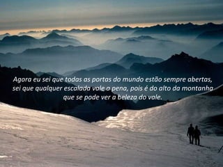 Agora eu sei que todas as portas do mundo estão sempre abertas,
sei que qualquer escalada vale a pena, pois é do alto da montanha
                 que se pode ver a beleza do vale.
 