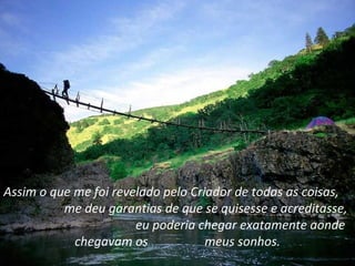 Assim o que me foi revelado pelo Criador de todas as coisas,
          me deu garantias de que se quisesse e acreditasse,
                       eu poderia chegar exatamente aonde
            chegavam os             meus sonhos.
 