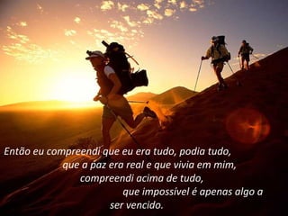 Então eu compreendi que eu era tudo, podia tudo,
            que a paz era real e que vivia em mim,
               compreendi acima de tudo,
                         que impossível é apenas algo a
                      ser vencido.
 