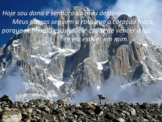 Hoje sou dona e senhora do meu destino.
   Meus passos seguem a rota que o coração traça,
porque nenhuma escuridão é capaz de vencer a luz,
                    se ela estiver em mim.
 