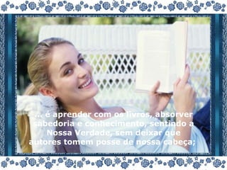 ... é aprender com os livros, absorver sabedoria e conhecimento, sentindo a Nossa Verdade, sem deixar que autores tomem posse de nossa cabeça;  