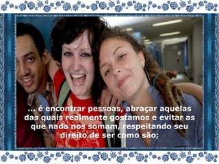 ... é encontrar pessoas, abraçar aquelas das quais realmente gostamos e evitar as que nada nos somam, respeitando seu direito de ser como são; 