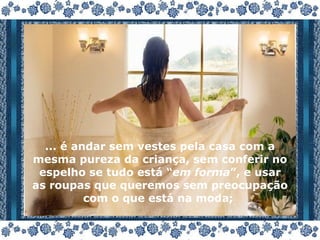 ... é andar sem vestes pela casa com a mesma pureza da criança, sem conferir no espelho se tudo está “ em forma ”, e usar as roupas que queremos sem preocupação com o que está na moda;  