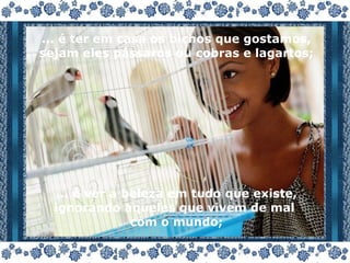 ... é ter em casa os bichos que gostamos, sejam eles pássaros ou cobras e lagartos; ... é ver a beleza em tudo que existe, ignorando aqueles que vivem de mal  com o mundo; 