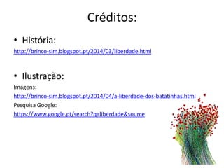 Créditos:
• História:
http://brinco-sim.blogspot.pt/2014/03/liberdade.html
• Ilustração:
Imagens:
http://brinco-sim.blogspot.pt/2014/04/a-liberdade-dos-batatinhas.html
Pesquisa Google:
https://www.google.pt/search?q=liberdade&source
 