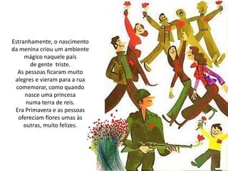 Estranhamente, o nascimento
da menina criou um ambiente
mágico naquele país
de gente triste.
As pessoas ficaram muito
alegres e vieram para a rua
comemorar, como quando
nasce uma princesa
numa terra de reis.
Era Primavera e as pessoas
ofereciam flores umas às
outras, muito felizes.
 