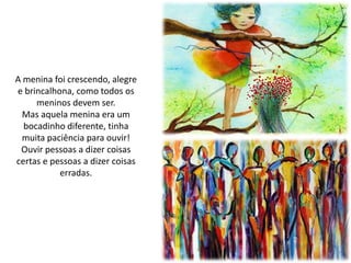 A menina foi crescendo, alegre
e brincalhona, como todos os
meninos devem ser.
Mas aquela menina era um
bocadinho diferente, tinha
muita paciência para ouvir!
Ouvir pessoas a dizer coisas
certas e pessoas a dizer coisas
erradas.
 