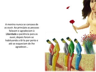 A menina nunca se cansava de
as ouvir. Ao princípio as pessoas
falavam e agradeciam à
Liberdade a paciência para as
ouvir, depois foram-se
habituando a tê-la por perto e
até se esqueciam de lhe
agradecer...
 