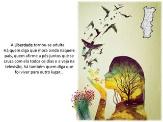 A Liberdade tornou-se adulta.
Há quem diga que mora ainda naquele
país, quem afirme a pés juntos que se
cruza com ela todos os dias e a veja na
televisão, há também quem diga que
foi viver para outro lugar…
 