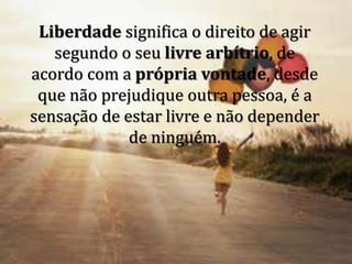 Liberdade significa o direito de agir
segundo o seu livre arbítrio, de
acordo com a própria vontade, desde
que não prejudique outra pessoa, é a
sensação de estar livre e não depender
de ninguém.
 