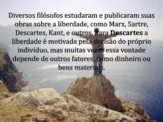 Diversos filósofos estudaram e publicaram suas
obras sobre a liberdade, como Marx, Sartre,
Descartes, Kant, e outros. Para Descartes a
liberdade é motivada pela decisão do próprio
indivíduo, mas muitas vezes essa vontade
depende de outros fatores, como dinheiro ou
bens materiais.
 