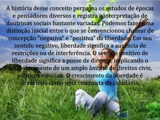 A história desse conceito perpassa os estudos de épocas
e pensadores diversos e registra a interpretação de
doutrinas sociais bastante variadas. Podemos fazer uma
distinção inicial entre o que se convencionou chamar de
concepção “negativa” e “positiva” da liberdade. Em seu
sentido negativo, liberdade significa a ausência de
restrições ou de interferência. O sentido positivo de
liberdade significa a posse de direitos, implicando o
estabelecimento de um amplo âmbito de direitos civis,
políticos e sociais. O crescimento da liberdade é
concebido como uma conquista da cidadania.
 