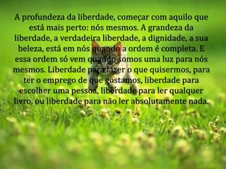 A profundeza da liberdade, começar com aquilo que
está mais perto: nós mesmos. A grandeza da
liberdade, a verdadeira liberdade, a dignidade, a sua
beleza, está em nós quando a ordem é completa. E
essa ordem só vem quando somos uma luz para nós
mesmos. Liberdade para fazer o que quisermos, para
ter o emprego de que gostamos, liberdade para
escolher uma pessoa, liberdade para ler qualquer
livro, ou liberdade para não ler absolutamente nada.
 