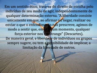 Em um sentido ético, trata-se do direito de escolha pelo
indivíduo de seu modo de agir, independentemente de
qualquer determinação externa. "A liberdade consiste
unicamente em que, ao afirmar ou negar, realizar ou
enviar o que o entendimento nos prescreve, agimos de
modo a sentir que, em nenhum momento, qualquer
força exterior nos constrange" (Descartes).
De maneira geral, a liberdade de indivíduos ou grupos
sempre sugere, ou tem a possibilidade de implicar, a
limitação da liberdade de outros.
 