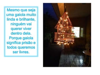 Mesmo que seja 
uma gaiola muito 
linda e brilhante, 
ninguém vai 
querer viver 
dentro dela. 
Porque gaiola 
significa prisão e 
todos queremos 
ser livres. 
 