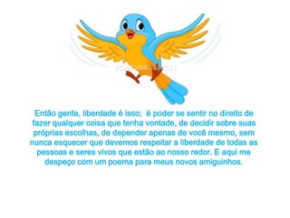 Então gente, liberdade é isso; é poder se sentir no direito de 
fazer qualquer coisa que tenha vontade, de decidir sobre suas 
próprias escolhas, de depender apenas de você mesmo, sem 
nunca esquecer que devemos respeitar a liberdade de todas as 
pessoas e seres vivos que estão ao nosso redor. E aqui me 
despeço com um poema para meus novos amiguinhos. 
 
