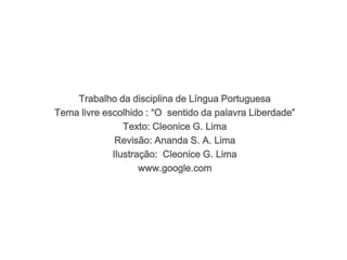 Trabalho da disciplina de Língua Portuguesa 
Tema livre escolhido : “O sentido da palavra Liberdade” 
Texto: Cleonice G. Lima 
Revisão: Ananda S. A. Lima 
Ilustração: Cleonice G. Lima 
www.google.com 
