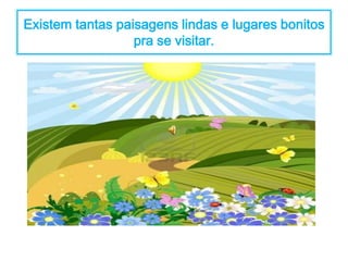 Existem tantas paisagens lindas e lugares bonitos 
pra se visitar. 
 