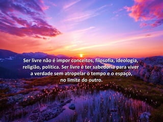 Ser livre não é impor ccoonncceeiittooss,, ffiilloossooffiiaa,, iiddeeoollooggiiaa,, 
rreelliiggiiããoo,, ppoollííttiiccaa.. SSeerr lliivvrree éé tteerr ssaabbeeddoorriiaa ppaarraa vviivveerr 
aa vveerrddaaddee sseemm aattrrooppeellaarr oo tteemmppoo ee oo eessppaaççoo,, 
nnoo lliimmiittee ddoo oouuttrroo.. 
 