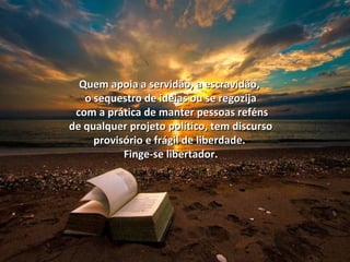 Quem apoia a servidão, aa eessccrraavviiddããoo,, 
oo sseeqquueessttrroo ddee iiddeeiiaass oouu ssee rreeggoozziijjaa 
ccoomm aa pprrááttiiccaa ddee mmaanntteerr ppeessssooaass rreefféénnss 
ddee qquuaallqquueerr pprroojjeettoo ppoollííttiiccoo,, tteemm ddiissccuurrssoo 
pprroovviissóórriioo ee ffrráággiill ddee lliibbeerrddaaddee.. 
FFiinnggee--ssee lliibbeerrttaaddoorr.. 
 