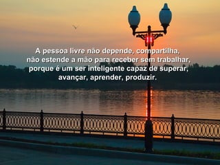 A pessoa livre não depende, ccoommppaarrttiillhhaa,, 
nnããoo eesstteennddee aa mmããoo ppaarraa rreecceebbeerr sseemm ttrraabbaallhhaarr,, 
ppoorrqquuee éé uumm sseerr iinntteelliiggeennttee ccaappaazz ddee ssuuppeerraarr,, 
aavvaannççaarr,, aapprreennddeerr,, pprroodduuzziirr.. 
 