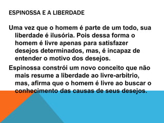 ESPINOSSA E A LIBERDADE
Uma vez que o homem é parte de um todo, sua
liberdade é ilusória. Pois dessa forma o
homem é livre apenas para satisfazer
desejos determinados, mas, é incapaz de
entender o motivo dos desejos.
Espinossa constrói um novo conceito que não
mais resume a liberdade ao livre-arbítrio,
mas, afirma que o homem é livre ao buscar o
conhecimento das causas de seus desejos.
 