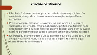  Liberdade é, de uma maneira geral, a condição daquele que é livre. É a
capacidade de agir de si mesmo, autodeterminação, independência,
autonomia.
 Pode ser compreendida sob uma perspetiva que indica a ausência de
submissão e de servidão, própria da liberdade política, mas também pode
se relacionar com a questão filosófica da livre decisão. Com o fim da Guerra
santa no período medieval, surge o conceito contemporâneo de liberdade.
 Em Portugal, é comemorado o Dia da Liberdade que é dia 25 de abril, o dia
em que houve uma revolução para que toda a gente fosse livre e que
tivesse liberdade de expressão.
Conceito de Liberdade
 