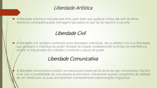 Liberdade Artística
 A liberdade artística é marcada pela Arte, quer dizer que qualquer artista não tem de temer
nenhuma consequência pela mensagem que passa ou que faz ao exprimir a sua arte.
 A liberdade civil, também conhecida como liberdades individuais, são os direitos civis e as liberdades
que protegem o indivíduo do poder ilimitado do Estado, estabelecendo os limites da interferência
estatal na vida privada dos cidadãos e evitando o abuso de poder.
 A liberdade comunicativa constitui um pressuposto essencial da teoria do agir comunicativo. Ela tem
a ver com a possibilidade de uma pessoa se posicionar criticamente quanto a propósitos de validade
de um interlocutor, as quais acompanham inevitavelmente exteriorizações linguísticas.
Liberdade Civil
Liberdade Comunicativa
 