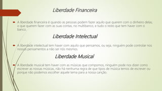 Liberdade Financeira
 A liberdade financeira é quando as pessoas podem fazer aquilo que querem com o dinheiro delas,
o que querem fazer com as suas contas, no multibanco, e tudo o resto que tem haver com o
banco.
 A liberdade intelectual tem haver com aquilo que pensamos, ou seja, ninguém pode controlar nos
nossos pensamentos a não ser nós mesmos.
 A liberdade musical tem haver com as músicas que compomos, ninguém pode nos dizer como
escrever as nossas músicas, não há nenhuma regra de que tipos de música temos de escrever ou
porque não podemos escolher aquele tema para a nossa canção.
Liberdade Intelectual
Liberdade Musical
 