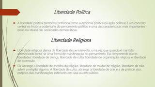 Liberdade Política
 A liberdade política (também conhecida como autonomia política ou ação política) é um conceito
central na história ocidental e do pensamento político e uma das características mais importantes
(reais ou ideais) das sociedades democráticas.
 Liberdade religiosa deriva da liberdade de pensamento, uma vez que quando é mantida
exteriorizada torna-se uma forma de manifestação do pensamento. Ela compreende outras
liberdades: liberdade de crença, liberdade de culto, liberdade de organização religiosa e liberdade
de expressão.
 Ela abrange a liberdade de escolha da religião, liberdade de mudar de religião, liberdade de não
aderir a religião alguma. A liberdade de culto, abrange a liberdade de orar e a de praticar atos
próprios das manifestações exteriores em casa ou em público.
Liberdade Religiosa
 
