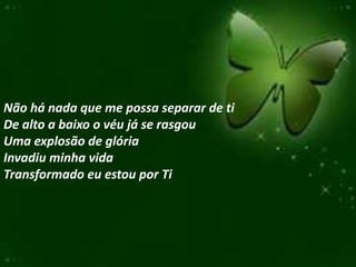 Não há nada que me possa separar de ti
De alto a baixo o véu já se rasgou
Uma explosão de glória
Invadiu minha vida
Transformado eu estou por Ti
 