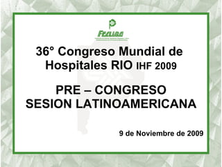 36° Congreso Mundial de  Hospitales RIO  IHF 2009 PRE – CONGRESO SESION LATINOAMERICANA 9 de Noviembre de 2009 