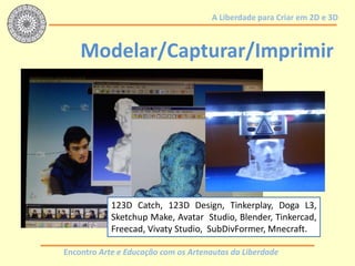 Encontro Arte e Educação com os Artenautas da Liberdade
A Liberdade para Criar em 2D e 3D
Modelar/Capturar/Imprimir
123D Catch, 123D Design, Tinkerplay, Doga L3,
Sketchup Make, Avatar Studio, Blender, Tinkercad,
Freecad, Vivaty Studio, SubDivFormer, Mnecraft.
 