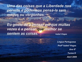 Língua Portuguesa Profº Isabel Viegas Ano 6º Turma D Abril 2009 Uma das coisas que a Liberdade nos permite é podermos pensá-la sem medos ou vergonhas. Eu gosto de a pensar porque muitas vezes é a pensar  que  melhor se sentem as coisas.  Isabel Viegas 