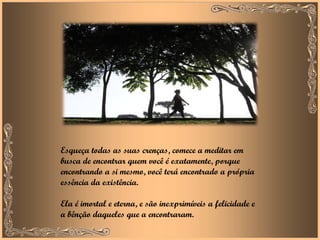 Esqueça todas as suas crenças, comece a meditar em busca de encontrar quem você é exatamente, porque encontrando a si mesmo, você terá encontrado a própria essência da existência.  Ela é imortal e eterna, e são inexprimíveis a felicidade e a bênção daqueles que a encontraram. 
