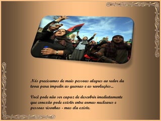 Nós precisamos de mais pessoas alegres ao redor da terra para impedir as guerras e as revoluções...  Você pode não ser capaz de descobrir imediatamente que conexão pode existir entre armas nucleares e pessoas risonhas - mas ela existe.  