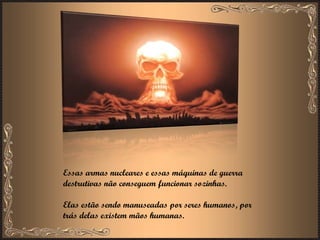 Essas armas nucleares e essas máquinas de guerra destrutivas não conseguem funcionar sozinhas.  Elas estão sendo manuseadas por seres humanos, por trás delas existem mãos humanas. 