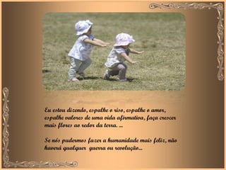 Eu estou dizendo, espalhe o riso, espalhe o amor, espalhe valores de uma vida afirmativa, faça crescer mais flores ao redor da terra. ... Se nós pudermos fazer a humanidade mais feliz, não haverá qualquer  guerra ou revolução... 