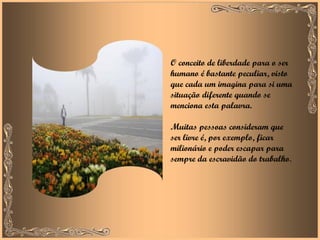 O conceito de liberdade para o ser humano é bastante peculiar, visto que cada um imagina para si uma situação diferente quando se menciona esta palavra.  Muitas pessoas consideram que ser livre é, por exemplo, ficar milionário e poder escapar para sempre da escravidão do trabalho . 