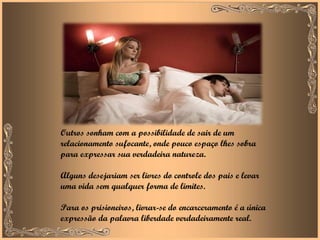 Outros sonham com a possibilidade de sair de um relacionamento sufocante, onde pouco espaço lhes sobra para expressar sua verdadeira natureza.  Alguns desejariam ser livres do controle dos pais e levar uma vida sem qualquer forma de limites.  Para os prisioneiros, livrar-se do encarceramento é a única expressão da palavra liberdade verdadeiramente real. 