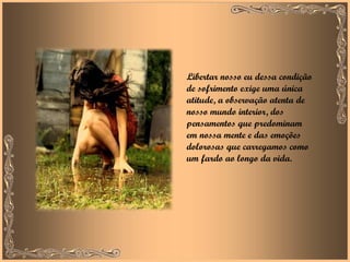 Libertar nosso eu dessa condição de sofrimento exige uma única atitude, a observação atenta de nosso mundo interior, dos pensamentos que predominam em nossa mente e das emoções dolorosas que carregamos como um fardo ao longo da vida. 