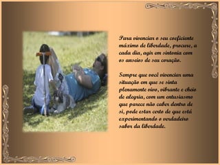 Para vivenciar o seu coeficiente máximo de liberdade, procure, a cada dia, agir em sintonia com os anseios de seu coração.  Sempre que você vivenciar uma situação em que se sinta plenamente vivo, vibrante e cheio de alegria, com um entusiasmo que parece não caber dentro de si, pode estar certo de que está experimentando o verdadeiro sabor da liberdade.  