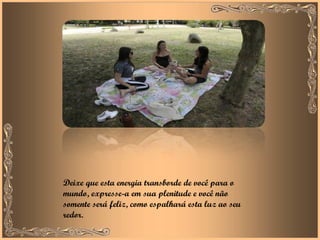 Deixe que esta energia transborde de você para o mundo, expresse-a em sua plenitude e você não somente será feliz, como espalhará esta luz ao seu redor. 