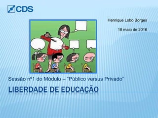 LIBERDADE DE EDUCAÇÃO
Sessão nº1 do Módulo – “Público versus Privado”
Henrique Lobo Borges
18 maio de 2016
 